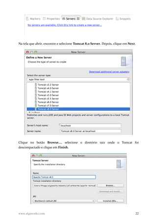 Na tela que abrir, encontre e selecione Tomcat 8.0 Server. Depois, clique em Next.
Clique no botão Browse..., selecione o diretório raiz onde o Tomcat foi
descompactado e clique em Finish.
www.algaworks.com 22
 