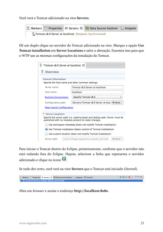 Você verá o Tomcat adicionado na view Servers.
Dê um duplo clique no servidor do Tomcat adicionado na view. Marque a opção Use
Tomcat installation em Server Locations e salve a alteração. Fazemos isso para que
o WTP use as mesmas configurações da instalação do Tomcat.
Para iniciar o Tomcat dentro do Eclipse, primeiramente, confirme que o servidor não
está rodando fora do Eclipse. Depois, selecione a linha que representa o servidor
adicionado e clique no ícone .
Se tudo der certo, você verá na view Servers que o Tomcat está iniciado (Started).
Abra um browser e acesse o endereço http://localhost:8080.
www.algaworks.com 23
 