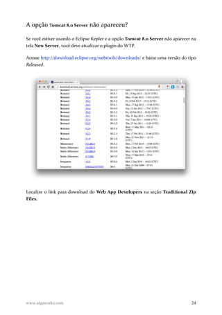 A opção Tomcat 8.0 Server não apareceu?
Se você estiver usando o Eclipse Kepler e a opção Tomcat 8.0 Server não aparecer na
tela New Server, você deve atualizar o plugin do WTP.
Acesse http://download.eclipse.org/webtools/downloads/ e baixe uma versão do tipo
Released.
Localize o link para download do Web App Developers na seção Traditional Zip
Files.
www.algaworks.com 24
 