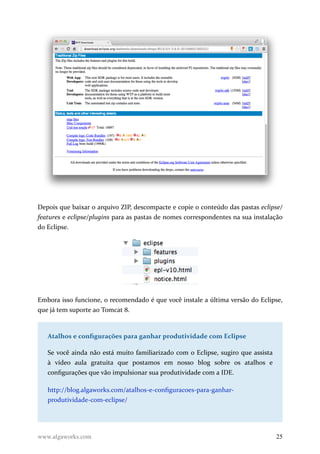 Depois que baixar o arquivo ZIP, descompacte e copie o conteúdo das pastas eclipse/
features e eclipse/plugins para as pastas de nomes correspondentes na sua instalação
do Eclipse.
Embora isso funcione, o recomendado é que você instale a última versão do Eclipse,
que já tem suporte ao Tomcat 8.
Atalhos e configurações para ganhar produtividade com Eclipse
Se você ainda não está muito familiarizado com o Eclipse, sugiro que assista
à vídeo aula gratuita que postamos em nosso blog sobre os atalhos e
configurações que vão impulsionar sua produtividade com a IDE.
http://blog.algaworks.com/atalhos-e-configuracoes-para-ganhar-
produtividade-com-eclipse/
www.algaworks.com 25
 