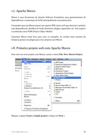 1.7. Apache Maven
Maven é uma ferramenta da Apache Software Foundation para gerenciamento de
dependências e automação de build, principalmente em projetos Java.
Um projeto que usa Maven possui um arquivo XML (pom.xml) que descreve o projeto,
suas dependências, detalhes do build, diretórios, plugins requeridos, etc. Este arquivo
é conhecido como POM (Project Object Model).
Usaremos Maven neste livro para criar os exemplos. As versões mais recentes do
Eclipse já possui um plugin para criar projetos com Maven.
1.8. Primeiro projeto web com Apache Maven
Para criar um novo projeto com Maven, acesse o menu File, New, Maven Project.
Marque a opção Create a simple project e clique em Next >.
www.algaworks.com 26
 