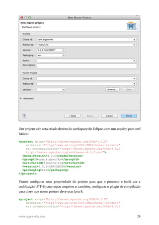 Um projeto web será criado dentro do workspace do Eclipse, com um arquivo pom.xml
básico:
<project xmlns="http://maven.apache.org/POM/4.0.0"
xmlns:xsi="http://www.w3.org/2001/XMLSchema-instance"
xsi:schemaLocation="http://maven.apache.org/POM/4.0.0
http://maven.apache.org/xsd/maven-4.0.0.xsd">
<modelVersion>4.0.0</modelVersion>
<groupId>com.algaworks</groupId>
<artifactId>Financeiro</artifactId>
<version>0.0.1-SNAPSHOT</version>
<packaging>war</packaging>
</project>
Vamos configurar uma propriedade do projeto para que o processo e build use a
codificação UTF-8 para copiar arquivos e, também, configurar o plugin de compilação
para dizer que nosso projeto deve usar Java 8.
<project xmlns="http://maven.apache.org/POM/4.0.0"
xmlns:xsi="http://www.w3.org/2001/XMLSchema-instance"
xsi:schemaLocation="http://maven.apache.org/POM/4.0.0
www.algaworks.com 28
 