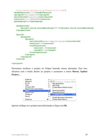 http://maven.apache.org/xsd/maven-4.0.0.xsd">
<modelVersion>4.0.0</modelVersion>
<groupId>com.algaworks</groupId>
<artifactId>Financeiro</artifactId>
<version>0.0.1-SNAPSHOT</version>
<packaging>war</packaging>
<properties>
<project.build.sourceEncoding>UTF-8</project.build.sourceEncoding>
</properties>
<build>
<plugins>
<plugin>
<artifactId>maven-compiler-plugin</artifactId>
<version>3.0</version>
<configuration>
<source>1.8</source>
<target>1.8</target>
</configuration>
</plugin>
</plugins>
</build>
</project>
Precisamos atualizar o projeto no Eclipse baseado nessas alterações. Para isso,
clicamos com o botão direito no projeto e acessamos o menu Maven, Update
Project....
Apenas verifique se o projeto está selecionado e clique em OK.
www.algaworks.com 29
 