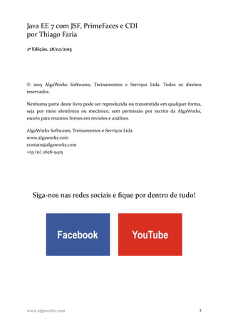Java EE 7 com JSF, PrimeFaces e CDI
por Thiago Faria
2ª Edição, 28/02/2015
© 2015 AlgaWorks Softwares, Treinamentos e Serviços Ltda. Todos os direitos
reservados.
Nenhuma parte deste livro pode ser reproduzida ou transmitida em qualquer forma,
seja por meio eletrônico ou mecânico, sem permissão por escrito da AlgaWorks,
exceto para resumos breves em revisões e análises.
AlgaWorks Softwares, Treinamentos e Serviços Ltda
www.algaworks.com
contato@algaworks.com
+55 (11) 2626-9415
Siga-nos nas redes sociais e fique por dentro de tudo!
www.algaworks.com 3
 