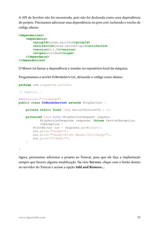 A API de Servlets não foi encontrada, pois não foi declarada como uma dependência
do projeto. Precisamos adicionar essa dependência no pom.xml, incluindo o trecho de
código abaixo:
<dependencies>
<dependency>
<groupId>javax.servlet</groupId>
<artifactId>javax.servlet-api</artifactId>
<version>3.1.0</version>
<scope>provided</scope>
</dependency>
</dependencies>
O Maven irá baixar a dependência e instalar no repositório local da máquina.
Programamos a servlet OiMundoServlet, deixando o código como abaixo:
package com.algaworks.servlet;
// imports...
@WebServlet("/oi-mundo")
public class OiMundoServlet extends HttpServlet {
private static final long serialVersionUID = 1L;
protected void doGet(HttpServletRequest request,
HttpServletResponse response) throws ServletException,
IOException {
PrintWriter out = response.getWriter();
out.print("<html>");
out.print("<body><h1>Oi Mundo</h1></body>");
out.print("</html>");
}
}
Agora, precisamos adicionar o projeto ao Tomcat, para que ele faça a implantação
sempre que houver alguma modificação. Na view Servers, clique com o botão direito
no servidor do Tomcat e acesse a opção Add and Remove...
www.algaworks.com 33
 