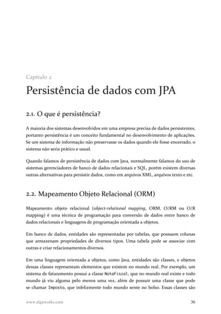 Capítulo 2
Persistência de dados com JPA
2.1. O que é persistência?
A maioria dos sistemas desenvolvidos em uma empresa precisa de dados persistentes,
portanto persistência é um conceito fundamental no desenvolvimento de aplicações.
Se um sistema de informação não preservasse os dados quando ele fosse encerrado, o
sistema não seria prático e usual.
Quando falamos de persistência de dados com Java, normalmente falamos do uso de
sistemas gerenciadores de banco de dados relacionais e SQL, porém existem diversas
outras alternativas para persistir dados, como em arquivos XML, arquivos texto e etc.
2.2. Mapeamento Objeto Relacional (ORM)
Mapeamento objeto relacional (object-relational mapping, ORM, O/RM ou O/R
mapping) é uma técnica de programação para conversão de dados entre banco de
dados relacionais e linguagens de programação orientada a objetos.
Em banco de dados, entidades são representadas por tabelas, que possuem colunas
que armazenam propriedades de diversos tipos. Uma tabela pode se associar com
outras e criar relacionamentos diversos.
Em uma linguagem orientada a objetos, como Java, entidades são classes, e objetos
dessas classes representam elementos que existem no mundo real. Por exemplo, um
sistema de faturamento possui a classe NotaFiscal, que no mundo real existe e todo
mundo já viu alguma pelo menos uma vez, além de possuir uma classe que pode
se chamar Imposto, que infelizmente todo mundo sente no bolso. Essas classes são
www.algaworks.com 36
 