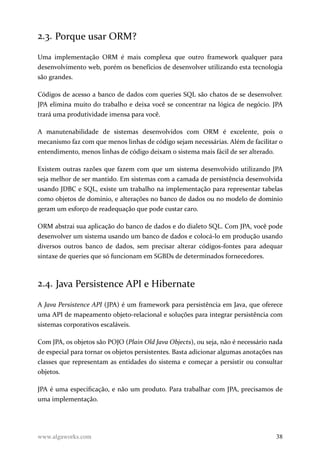 2.3. Porque usar ORM?
Uma implementação ORM é mais complexa que outro framework qualquer para
desenvolvimento web, porém os benefícios de desenvolver utilizando esta tecnologia
são grandes.
Códigos de acesso a banco de dados com queries SQL são chatos de se desenvolver.
JPA elimina muito do trabalho e deixa você se concentrar na lógica de negócio. JPA
trará uma produtividade imensa para você.
A manutenabilidade de sistemas desenvolvidos com ORM é excelente, pois o
mecanismo faz com que menos linhas de código sejam necessárias. Além de facilitar o
entendimento, menos linhas de código deixam o sistema mais fácil de ser alterado.
Existem outras razões que fazem com que um sistema desenvolvido utilizando JPA
seja melhor de ser mantido. Em sistemas com a camada de persistência desenvolvida
usando JDBC e SQL, existe um trabalho na implementação para representar tabelas
como objetos de domínio, e alterações no banco de dados ou no modelo de domínio
geram um esforço de readequação que pode custar caro.
ORM abstrai sua aplicação do banco de dados e do dialeto SQL. Com JPA, você pode
desenvolver um sistema usando um banco de dados e colocá-lo em produção usando
diversos outros banco de dados, sem precisar alterar códigos-fontes para adequar
sintaxe de queries que só funcionam em SGBDs de determinados fornecedores.
2.4. Java Persistence API e Hibernate
A Java Persistence API (JPA) é um framework para persistência em Java, que oferece
uma API de mapeamento objeto-relacional e soluções para integrar persistência com
sistemas corporativos escaláveis.
Com JPA, os objetos são POJO (Plain Old Java Objects), ou seja, não é necessário nada
de especial para tornar os objetos persistentes. Basta adicionar algumas anotações nas
classes que representam as entidades do sistema e começar a persistir ou consultar
objetos.
JPA é uma especificação, e não um produto. Para trabalhar com JPA, precisamos de
uma implementação.
www.algaworks.com 38
 