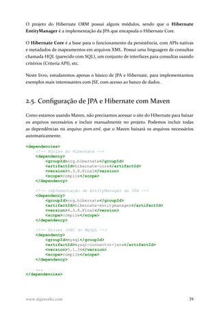 O projeto do Hibernate ORM possui alguns módulos, sendo que o Hibernate
EntityManager é a implementação da JPA que encapsula o Hibernate Core.
O Hibernate Core é a base para o funcionamento da persistência, com APIs nativas
e metadados de mapeamentos em arquivos XML. Possui uma linguagem de consultas
chamada HQL (parecido com SQL), um conjunto de interfaces para consultas usando
critérios (Criteria API), etc.
Neste livro, estudaremos apenas o básico de JPA e Hibernate, para implementarmos
exemplos mais interessantes com JSF, com acesso ao banco de dados.
2.5. Configuração de JPA e Hibernate com Maven
Como estamos usando Maven, não precisamos acessar o site do Hibernate para baixar
os arquivos necessários e incluir manualmente no projeto. Podemos incluir todas
as dependências no arquivo pom.xml, que o Maven baixará os arquivos necessários
automaticamente.
<dependencies>
<!-- Núcleo do Hibernate -->
<dependency>
<groupId>org.hibernate</groupId>
<artifactId>hibernate-core</artifactId>
<version>4.3.8.Final</version>
<scope>compile</scope>
</dependency>
<!-- Implementação de EntityManager da JPA -->
<dependency>
<groupId>org.hibernate</groupId>
<artifactId>hibernate-entitymanager</artifactId>
<version>4.3.8.Final</version>
<scope>compile</scope>
</dependency>
<!-- Driver JDBC do MySQL -->
<dependency>
<groupId>mysql</groupId>
<artifactId>mysql-connector-java</artifactId>
<version>5.1.34</version>
<scope>compile</scope>
</dependency>
...
</dependencies>
www.algaworks.com 39
 