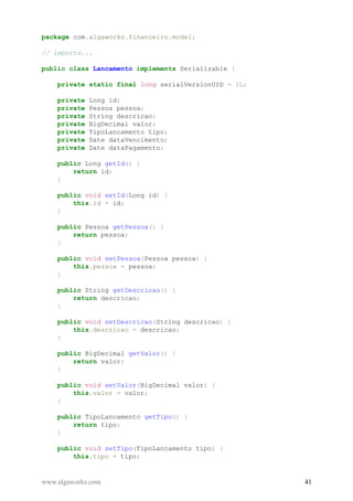package com.algaworks.financeiro.model;
// imports...
public class Lancamento implements Serializable {
private static final long serialVersionUID = 1L;
private Long id;
private Pessoa pessoa;
private String descricao;
private BigDecimal valor;
private TipoLancamento tipo;
private Date dataVencimento;
private Date dataPagamento;
public Long getId() {
return id;
}
public void setId(Long id) {
this.id = id;
}
public Pessoa getPessoa() {
return pessoa;
}
public void setPessoa(Pessoa pessoa) {
this.pessoa = pessoa;
}
public String getDescricao() {
return descricao;
}
public void setDescricao(String descricao) {
this.descricao = descricao;
}
public BigDecimal getValor() {
return valor;
}
public void setValor(BigDecimal valor) {
this.valor = valor;
}
public TipoLancamento getTipo() {
return tipo;
}
public void setTipo(TipoLancamento tipo) {
this.tipo = tipo;
www.algaworks.com 41
 