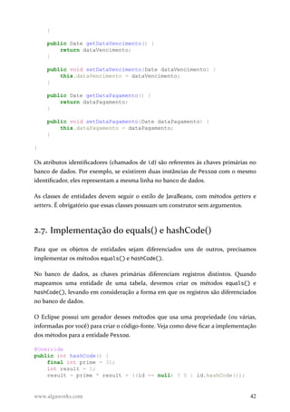 }
public Date getDataVencimento() {
return dataVencimento;
}
public void setDataVencimento(Date dataVencimento) {
this.dataVencimento = dataVencimento;
}
public Date getDataPagamento() {
return dataPagamento;
}
public void setDataPagamento(Date dataPagamento) {
this.dataPagamento = dataPagamento;
}
}
Os atributos identificadores (chamados de id) são referentes às chaves primárias no
banco de dados. Por exemplo, se existirem duas instâncias de Pessoa com o mesmo
identificador, eles representam a mesma linha no banco de dados.
As classes de entidades devem seguir o estilo de JavaBeans, com métodos getters e
setters. É obrigatório que essas classes possuam um construtor sem argumentos.
2.7. Implementação do equals() e hashCode()
Para que os objetos de entidades sejam diferenciados uns de outros, precisamos
implementar os métodos equals() e hashCode().
No banco de dados, as chaves primárias diferenciam registros distintos. Quando
mapeamos uma entidade de uma tabela, devemos criar os métodos equals() e
hashCode(), levando em consideração a forma em que os registros são diferenciados
no banco de dados.
O Eclipse possui um gerador desses métodos que usa uma propriedade (ou várias,
informadas por você) para criar o código-fonte. Veja como deve ficar a implementação
dos métodos para a entidade Pessoa.
@Override
public int hashCode() {
final int prime = 31;
int result = 1;
result = prime * result + ((id == null) ? 0 : id.hashCode());
www.algaworks.com 42
 