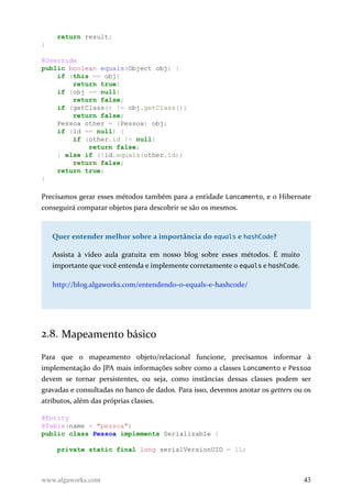 return result;
}
@Override
public boolean equals(Object obj) {
if (this == obj)
return true;
if (obj == null)
return false;
if (getClass() != obj.getClass())
return false;
Pessoa other = (Pessoa) obj;
if (id == null) {
if (other.id != null)
return false;
} else if (!id.equals(other.id))
return false;
return true;
}
Precisamos gerar esses métodos também para a entidade Lancamento, e o Hibernate
conseguirá comparar objetos para descobrir se são os mesmos.
Quer entender melhor sobre a importância do equalsequals e hashCodehashCode?
Assista à vídeo aula gratuita em nosso blog sobre esses métodos. É muito
importante que você entenda e implemente corretamente o equals e hashCode.
http://blog.algaworks.com/entendendo-o-equals-e-hashcode/
2.8. Mapeamento básico
Para que o mapeamento objeto/relacional funcione, precisamos informar à
implementação do JPA mais informações sobre como a classes Lancamento e Pessoa
devem se tornar persistentes, ou seja, como instâncias dessas classes podem ser
gravadas e consultadas no banco de dados. Para isso, devemos anotar os getters ou os
atributos, além das próprias classes.
@Entity
@Table(name = "pessoa")
public class Pessoa implements Serializable {
private static final long serialVersionUID = 1L;
www.algaworks.com 43
 