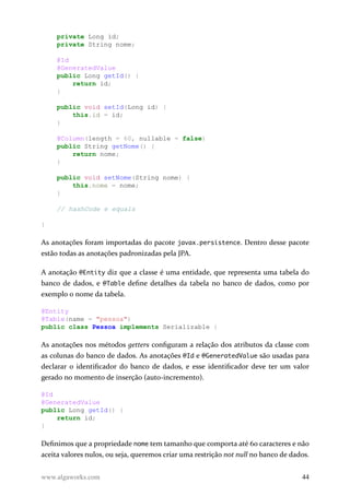 private Long id;
private String nome;
@Id
@GeneratedValue
public Long getId() {
return id;
}
public void setId(Long id) {
this.id = id;
}
@Column(length = 60, nullable = false)
public String getNome() {
return nome;
}
public void setNome(String nome) {
this.nome = nome;
}
// hashCode e equals
}
As anotações foram importadas do pacote javax.persistence. Dentro desse pacote
estão todas as anotações padronizadas pela JPA.
A anotação @Entity diz que a classe é uma entidade, que representa uma tabela do
banco de dados, e @Table define detalhes da tabela no banco de dados, como por
exemplo o nome da tabela.
@Entity
@Table(name = "pessoa")
public class Pessoa implements Serializable {
As anotações nos métodos getters configuram a relação dos atributos da classe com
as colunas do banco de dados. As anotações @Id e @GeneratedValue são usadas para
declarar o identificador do banco de dados, e esse identificador deve ter um valor
gerado no momento de inserção (auto-incremento).
@Id
@GeneratedValue
public Long getId() {
return id;
}
Definimos que a propriedade nome tem tamanho que comporta até 60 caracteres e não
aceita valores nulos, ou seja, queremos criar uma restrição not null no banco de dados.
www.algaworks.com 44
 