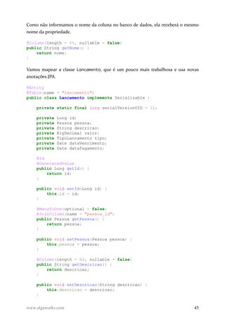 Como não informamos o nome da coluna no banco de dados, ela receberá o mesmo
nome da propriedade.
@Column(length = 60, nullable = false)
public String getNome() {
return nome;
}
Vamos mapear a classe Lancamento, que é um pouco mais trabalhosa e usa novas
anotações JPA.
@Entity
@Table(name = "lancamento")
public class Lancamento implements Serializable {
private static final long serialVersionUID = 1L;
private Long id;
private Pessoa pessoa;
private String descricao;
private BigDecimal valor;
private TipoLancamento tipo;
private Date dataVencimento;
private Date dataPagamento;
@Id
@GeneratedValue
public Long getId() {
return id;
}
public void setId(Long id) {
this.id = id;
}
@ManyToOne(optional = false)
@JoinColumn(name = "pessoa_id")
public Pessoa getPessoa() {
return pessoa;
}
public void setPessoa(Pessoa pessoa) {
this.pessoa = pessoa;
}
@Column(length = 80, nullable = false)
public String getDescricao() {
return descricao;
}
public void setDescricao(String descricao) {
this.descricao = descricao;
}
www.algaworks.com 45
 