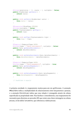 @Column(precision = 10, scale = 2, nullable = false)
public BigDecimal getValor() {
return valor;
}
public void setValor(BigDecimal valor) {
this.valor = valor;
}
@Enumerated(EnumType.STRING)
@Column(nullable = false)
public TipoLancamento getTipo() {
return tipo;
}
public void setTipo(TipoLancamento tipo) {
this.tipo = tipo;
}
@Temporal(TemporalType.DATE)
@Column(name = "data_vencimento", nullable = false)
public Date getDataVencimento() {
return dataVencimento;
}
public void setDataVencimento(Date dataVencimento) {
this.dataVencimento = dataVencimento;
}
@Temporal(TemporalType.DATE)
@Column(name = "data_pagamento", nullable = true)
public Date getDataPagamento() {
return dataPagamento;
}
public void setDataPagamento(Date dataPagamento) {
this.dataPagamento = dataPagamento;
}
// hashCode e equals
}
A primeira novidade é o mapeamento muitos-para-um em getPessoas. A anotação
@ManyToOne indica a multiplicidade do relacionamento entre lançamentos e pessoas,
e a anotação @JoinColumn indica que essa relação é conseguida através da coluna
especificada na propriedade name. Para facilitar o entendimento, esse mapeamento foi
necessário para dizermos ao provedor JPA que existe uma chave estrangeira na coluna
pessoa_id da tabela lancamento, que referencia a tabela pessoa.
www.algaworks.com 46
 