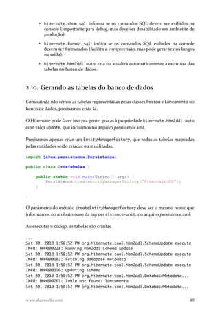 • hibernate.show_sql: informa se os comandos SQL devem ser exibidos na
console (importante para debug, mas deve ser desabilitado em ambiente de
produção).
• hibernate.format_sql: indica se os comandos SQL exibidos na console
devem ser formatados (facilita a compreensão, mas pode gerar textos longos
na saída).
• hibernate.hbm2ddl.auto: cria ou atualiza automaticamente a estrutura das
tabelas no banco de dados.
2.10. Gerando as tabelas do banco de dados
Como ainda não temos as tabelas representadas pelas classes Pessoa e Lancamento no
banco de dados, precisamos criás-la.
O Hibernate pode fazer isso pra gente, graças à propriedade hibernate.hbm2ddl.auto
com valor update, que incluímos no arquivo persistence.xml.
Precisamos apenas criar um EntityManagerFactory, que todas as tabelas mapeadas
pelas entidades serão criadas ou atualizadas.
import javax.persistence.Persistence;
public class CriaTabelas {
public static void main(String[] args) {
Persistence.createEntityManagerFactory("FinanceiroPU");
}
}
O parâmetro do método createEntityManagerFactory deve ser o mesmo nome que
informamos no atributo name da tag persistence-unit, no arquivo persistence.xml.
Ao executar o código, as tabelas são criadas.
...
Set 30, 2013 1:50:52 PM org.hibernate.tool.hbm2ddl.SchemaUpdate execute
INFO: HHH000228: Running hbm2ddl schema update
Set 30, 2013 1:50:52 PM org.hibernate.tool.hbm2ddl.SchemaUpdate execute
INFO: HHH000102: Fetching database metadata
Set 30, 2013 1:50:52 PM org.hibernate.tool.hbm2ddl.SchemaUpdate execute
INFO: HHH000396: Updating schema
Set 30, 2013 1:50:52 PM org.hibernate.tool.hbm2ddl.DatabaseMetadata...
INFO: HHH000262: Table not found: lancamento
Set 30, 2013 1:50:52 PM org.hibernate.tool.hbm2ddl.DatabaseMetadata...
www.algaworks.com 49
 