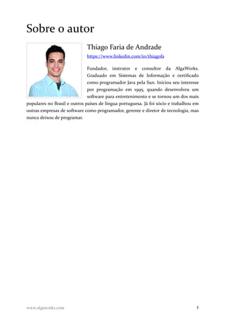 Sobre o autor
Thiago Faria de Andrade
https://www.linkedin.com/in/thiagofa
Fundador, instrutor e consultor da AlgaWorks.
Graduado em Sistemas de Informação e certificado
como programador Java pela Sun. Iniciou seu interesse
por programação em 1995, quando desenvolveu um
software para entretenimento e se tornou um dos mais
populares no Brasil e outros países de língua portuguesa. Já foi sócio e trabalhou em
outras empresas de software como programador, gerente e diretor de tecnologia, mas
nunca deixou de programar.
www.algaworks.com 5
 