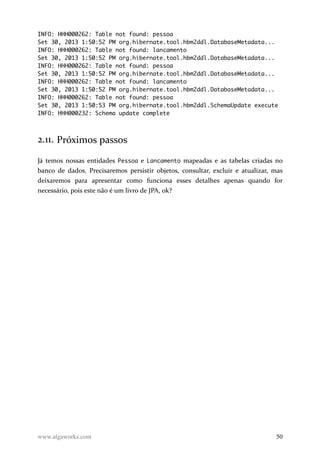INFO: HHH000262: Table not found: pessoa
Set 30, 2013 1:50:52 PM org.hibernate.tool.hbm2ddl.DatabaseMetadata...
INFO: HHH000262: Table not found: lancamento
Set 30, 2013 1:50:52 PM org.hibernate.tool.hbm2ddl.DatabaseMetadata...
INFO: HHH000262: Table not found: pessoa
Set 30, 2013 1:50:52 PM org.hibernate.tool.hbm2ddl.DatabaseMetadata...
INFO: HHH000262: Table not found: lancamento
Set 30, 2013 1:50:52 PM org.hibernate.tool.hbm2ddl.DatabaseMetadata...
INFO: HHH000262: Table not found: pessoa
Set 30, 2013 1:50:53 PM org.hibernate.tool.hbm2ddl.SchemaUpdate execute
INFO: HHH000232: Schema update complete
2.11. Próximos passos
Já temos nossas entidades Pessoa e Lancamento mapeadas e as tabelas criadas no
banco de dados. Precisaremos persistir objetos, consultar, excluir e atualizar, mas
deixaremos para apresentar como funciona esses detalhes apenas quando for
necessário, pois este não é um livro de JPA, ok?
www.algaworks.com 50
 