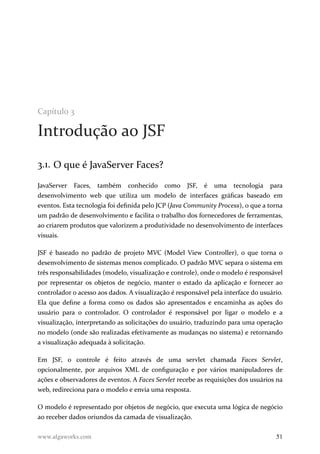 Capítulo 3
Introdução ao JSF
3.1. O que é JavaServer Faces?
JavaServer Faces, também conhecido como JSF, é uma tecnologia para
desenvolvimento web que utiliza um modelo de interfaces gráficas baseado em
eventos. Esta tecnologia foi definida pelo JCP (Java Community Process), o que a torna
um padrão de desenvolvimento e facilita o trabalho dos fornecedores de ferramentas,
ao criarem produtos que valorizem a produtividade no desenvolvimento de interfaces
visuais.
JSF é baseado no padrão de projeto MVC (Model View Controller), o que torna o
desenvolvimento de sistemas menos complicado. O padrão MVC separa o sistema em
três responsabilidades (modelo, visualização e controle), onde o modelo é responsável
por representar os objetos de negócio, manter o estado da aplicação e fornecer ao
controlador o acesso aos dados. A visualização é responsável pela interface do usuário.
Ela que define a forma como os dados são apresentados e encaminha as ações do
usuário para o controlador. O controlador é responsável por ligar o modelo e a
visualização, interpretando as solicitações do usuário, traduzindo para uma operação
no modelo (onde são realizadas efetivamente as mudanças no sistema) e retornando
a visualização adequada à solicitação.
Em JSF, o controle é feito através de uma servlet chamada Faces Servlet,
opcionalmente, por arquivos XML de configuração e por vários manipuladores de
ações e observadores de eventos. A Faces Servlet recebe as requisições dos usuários na
web, redireciona para o modelo e envia uma resposta.
O modelo é representado por objetos de negócio, que executa uma lógica de negócio
ao receber dados oriundos da camada de visualização.
www.algaworks.com 51
 