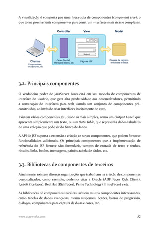 A visualização é composta por uma hierarquia de componentes (component tree), o
que torna possível unir componentes para construir interfaces mais ricas e complexas.
3.2. Principais componentes
O verdadeiro poder de JavaServer Faces está em seu modelo de componentes de
interface do usuário, que gera alta produtividade aos desenvolvedores, permitindo
a construção de interfaces para web usando um conjunto de componentes pré-
construídos, ao invés de criar interfaces inteiramente do zero.
Existem vários componentes JSF, desde os mais simples, como um Output Label, que
apresenta simplesmente um texto, ou um Data Table, que representa dados tabulares
de uma coleção que pode vir do banco de dados.
A API de JSF suporta a extensão e criação de novos componentes, que podem fornecer
funcionalidades adicionais. Os principais componentes que a implementação de
referência do JSF fornece são: formulário, campos de entrada de texto e senhas,
rótulos, links, botões, mensagens, painéis, tabela de dados, etc.
3.3. Bibliotecas de componentes de terceiros
Atualmente, existem diversas organizações que trabalham na criação de componentes
personalizados, como exemplo, podemos citar a Oracle (ADF Faces Rich Client),
IceSoft (IceFaces), Red Hat (RichFaces), Prime Technology (PrimeFaces) e etc.
As bibliotecas de componentes terceiras incluem muitos componentes interessantes,
como tabelas de dados avançadas, menus suspensos, botões, barras de progressão,
diálogos, componentes para captura de datas e cores, etc.
www.algaworks.com 52
 
