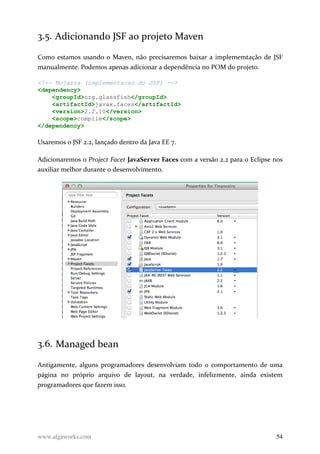 3.5. Adicionando JSF ao projeto Maven
Como estamos usando o Maven, não precisaremos baixar a implememtação de JSF
manualmente. Podemos apenas adicionar a dependência no POM do projeto.
<!-- Mojarra (implementacao do JSF) -->
<dependency>
<groupId>org.glassfish</groupId>
<artifactId>javax.faces</artifactId>
<version>2.2.10</version>
<scope>compile</scope>
</dependency>
Usaremos o JSF 2.2, lançado dentro da Java EE 7.
Adicionaremos o Project Facet JavaServer Faces com a versão 2.2 para o Eclipse nos
auxiliar melhor durante o desenvolvimento.
3.6. Managed bean
Antigamente, alguns programadores desenvolviam todo o comportamento de uma
página no próprio arquivo de layout, na verdade, infelizmente, ainda existem
programadores que fazem isso.
www.algaworks.com 54
 