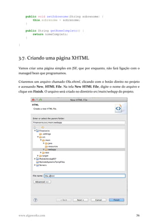public void setSobrenome(String sobrenome) {
this.sobrenome = sobrenome;
}
public String getNomeCompleto() {
return nomeCompleto;
}
}
3.7. Criando uma página XHTML
Vamos criar uma página simples em JSF, que por enquanto, não fará ligação com o
managed bean que programamos.
Criaremos um arquivo chamado Ola.xhtml, clicando com o botão direito no projeto
e acessando New, HTML File. Na tela New HTML File, digite o nome do arquivo e
clique em Finish. O arquivo será criado no diretório src/main/webapp do projeto.
www.algaworks.com 56
 