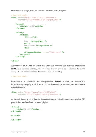 Deixaremos o código-fonte do arquivo Ola.xhtml como a seguir:
<!DOCTYPE html>
<html xmlns="http://www.w3.org/1999/xhtml"
xmlns:h="http://xmlns.jcp.org/jsf/html">
<h:head>
<title>Olá JSF</title>
</h:head>
<h:body>
<h:form>
<h1>Olá</h1>
Nome: <h:inputText />
<br/>
Sobrenome: <h:inputText />
<br/>
<h:commandButton value="Dizer olá" />
</h:form>
</h:body>
</html>
A declaração DOCTYPE foi usada para dizer aos browsers dos usuários a versão do
HTML que estamos usando, para que eles possam exibir os elementos de forma
adequada. Em nosso exemplo, declaramos que é o HTML 5.
<!DOCTYPE html>
Importamos a biblioteca de componentes HTML através do namespace
http://xmlns.jcp.org/jsf/html. A letra h é o prefixo usado para acessar os componentes
dessa biblioteca.
<html xmlns="http://www.w3.org/1999/xhtml"
xmlns:h="http://xmlns.jcp.org/jsf/html">
As tags <h:head> e <h:body> são importantes para o funcionamento da página JSF,
para definir o cabeçalho e corpo da página.
<h:head>
<title>Olá JSF</title>
</h:head>
<h:body>
...
</h:body>
www.algaworks.com 57
 