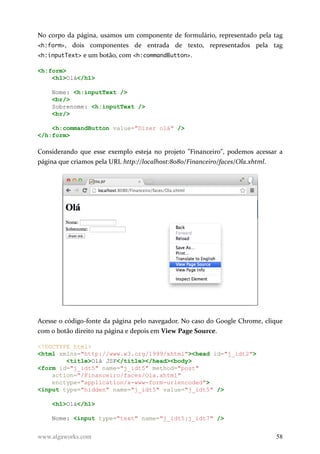 No corpo da página, usamos um componente de formulário, representado pela tag
<h:form>, dois componentes de entrada de texto, representados pela tag
<h:inputText> e um botão, com <h:commandButton>.
<h:form>
<h1>Olá</h1>
Nome: <h:inputText />
<br/>
Sobrenome: <h:inputText />
<br/>
<h:commandButton value="Dizer olá" />
</h:form>
Considerando que esse exemplo esteja no projeto "Financeiro", podemos acessar a
página que criamos pela URL http://localhost:8080/Financeiro/faces/Ola.xhtml.
Acesse o código-fonte da página pelo navegador. No caso do Google Chrome, clique
com o botão direito na página e depois em View Page Source.
<!DOCTYPE html>
<html xmlns="http://www.w3.org/1999/xhtml"><head id="j_idt2">
<title>Olá JSF</title></head><body>
<form id="j_idt5" name="j_idt5" method="post"
action="/Financeiro/faces/Ola.xhtml"
enctype="application/x-www-form-urlencoded">
<input type="hidden" name="j_idt5" value="j_idt5" />
<h1>Olá</h1>
Nome: <input type="text" name="j_idt5:j_idt7" />
www.algaworks.com 58
 