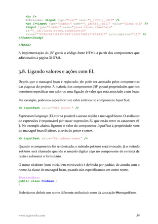 <br />
Sobrenome: <input type="text" name="j_idt5:j_idt9" />
<br /><input type="submit" name="j_idt5:j_idt11" value="Dizer olá" />
<input type="hidden" name="javax.faces.ViewState"
id="j_id1:javax.faces.ViewState:0"
value="7050636473587579887:292279611572368337" autocomplete="off" />
</form></body>
</html>
A implementação do JSF gerou o código-fonte HTML a partir dos componentes que
adicionados à página XHTML.
3.8. Ligando valores e ações com EL
Depois que o managed bean é registrado, ele pode ser acessado pelos componentes
das páginas do projeto. A maioria dos componentes JSF possui propriedades que nos
permitem especificar um valor ou uma ligação de valor que está associado a um bean.
Por exemplo, podemos especificar um valor estático no componente InputText:
<h:inputText value="Olá mundo!" />
Expression Language (EL) torna possível o acesso rápido a managed beans. O avaliador
de expressões é responsável por tratar expressões EL que estão entre os caracteres #{
}. No exemplo abaixo, ligamos o valor do componente InputText à propriedade nome
do managed bean OlaBean, através do getter e setter.
<h:inputText value="#{olaBean.nome}" />
Quando o componente for renderizado, o método getNome será invocado. Já o método
setNome será chamado quando o usuário digitar algo no componente de entrada de
texto e submeter o formulário.
O nome olaBean (com inicial em minúsculo) é definido por padrão, de acordo com o
nome da classe do managed bean, quando não especificamos um outro nome.
@ManagedBean
public class OlaBean {
}
Poderíamos definir um nome diferente atribuindo name da anotação @ManagedBean.
www.algaworks.com 59
 
