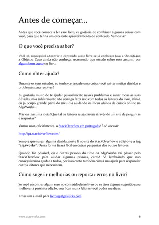 Antes de começar...
Antes que você comece a ler esse livro, eu gostaria de combinar algumas coisas com
você, para que tenha um excelente aproveitamento do conteúdo. Vamos lá?
O que você precisa saber?
Você só conseguirá absorver o conteúdo desse livro se já conhecer Java e Orientação
a Objetos. Caso ainda não conheça, recomendo que estude sobre esse assunto por
algum bom curso ou livro.
Como obter ajuda?
Durante os seus estudos, eu tenho certeza de uma coisa: você vai ter muitas dúvidas e
problemas para resolver!
Eu gostaria muito de te ajudar pessoalmente nesses problemas e sanar todas as suas
dúvidas, mas infelizmente não consigo fazer isso com todos os leitores do livro, afinal,
eu já ocupo grande parte do meu dia ajudando os meus alunos de cursos online na
AlgaWorks...
Mas eu tive uma ideia! Que tal os leitores se ajudarem através de um site de perguntas
e respostas?
Vamos usar, oficialmente, o StackOverflow em português! É só acessar:
http://pt.stackoverflow.com/
Sempre que surgir alguma dúvida, poste lá no site do StackOverflow e adicione a tag
"algaworks". Dessa forma ficará fácil encontrar perguntas dos outros leitores.
Quando for possível, eu e outras pessoas do time da AlgaWorks vai passar pelo
StackOverflow para ajudar algumas pessoas, certo? Só lembrando que não
conseguiremos ajudar a todos, por isso conto também com a sua ajuda para responder
outros leitores que necessitem.
Como sugerir melhorias ou reportar erros no livro?
Se você encontrar algum erro no conteúdo desse livro ou se tiver alguma sugestão para
melhorar a próxima edição, vou ficar muito feliz se você puder me dizer.
Envie um e-mail para livros@algaworks.com.
www.algaworks.com 6
 