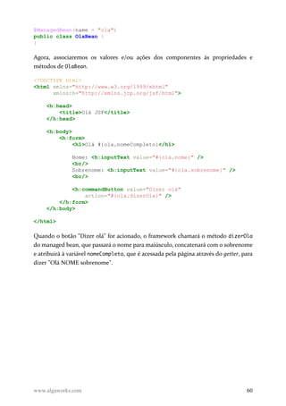 @ManagedBean(name = "ola")
public class OlaBean {
}
Agora, associaremos os valores e/ou ações dos componentes às propriedades e
métodos de OlaBean.
<!DOCTYPE html>
<html xmlns="http://www.w3.org/1999/xhtml"
xmlns:h="http://xmlns.jcp.org/jsf/html">
<h:head>
<title>Olá JSF</title>
</h:head>
<h:body>
<h:form>
<h1>Olá #{ola.nomeCompleto}</h1>
Nome: <h:inputText value="#{ola.nome}" />
<br/>
Sobrenome: <h:inputText value="#{ola.sobrenome}" />
<br/>
<h:commandButton value="Dizer olá"
action="#{ola.dizerOla}" />
</h:form>
</h:body>
</html>
Quando o botão "Dizer olá" for acionado, o framework chamará o método dizerOla
do managed bean, que passará o nome para maiúsculo, concatenará com o sobrenome
e atribuirá à variável nomeCompleto, que é acessada pela página através do getter, para
dizer "Olá NOME sobrenome".
www.algaworks.com 60
 