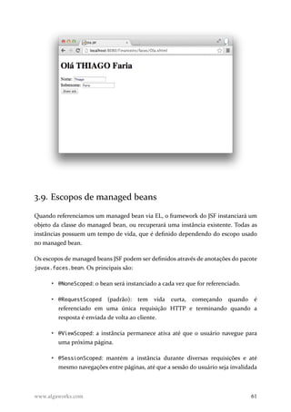 3.9. Escopos de managed beans
Quando referenciamos um managed bean via EL, o framework do JSF instanciará um
objeto da classe do managed bean, ou recuperará uma instância existente. Todas as
instâncias possuem um tempo de vida, que é definido dependendo do escopo usado
no managed bean.
Os escopos de managed beans JSF podem ser definidos através de anotações do pacote
javax.faces.bean. Os principais são:
• @NoneScoped: o bean será instanciado a cada vez que for referenciado.
• @RequestScoped (padrão): tem vida curta, começando quando é
referenciado em uma única requisição HTTP e terminando quando a
resposta é enviada de volta ao cliente.
• @ViewScoped: a instância permanece ativa até que o usuário navegue para
uma próxima página.
• @SessionScoped: mantém a instância durante diversas requisições e até
mesmo navegações entre páginas, até que a sessão do usuário seja invalidada
www.algaworks.com 61
 