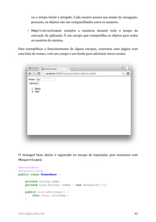 ou o tempo limite é atingido. Cada usuário possui sua sessão de navegação,
portanto, os objetos não são compartilhados entre os usuários.
• @ApplicationScoped: mantém a instância durante todo o tempo de
execução da aplicação. É um escopo que compartilha os objetos para todos
os usuários do sistema.
Para exemplificar o funcionamento de alguns escopos, criaremos uma página com
uma lista de nomes, com um campo e um botão para adicionar novos nomes.
O managed bean abaixo é registrado no escopo de requisição, pois anotamos com
@RequestScoped.
@ManagedBean
@RequestScoped
public class NomesBean {
private String nome;
private List<String> nomes = new ArrayList<>();
public void adicionar() {
this.nomes.add(nome);
}
www.algaworks.com 62
 
