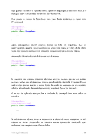 seja, quando inserimos o segundo nome, a primeira requisição já não existe mais, e o
managed bean é instanciado novamente pelo framework.
Para mudar o escopo de NomesBean para view, basta anotarmos a classe com
@ViewScoped.
@ManagedBean
@ViewScoped
public class NomesBean {
...
}
Agora conseguimos inserir diversos nomes na lista em sequência, mas se
recarregarmos a página ou navegarmos para uma outra página e voltar, a lista estará
vazia, pois os dados permanecem enquanto o usuário estiver na mesma página.
A anotação @SessionScoped define o escopo de sessão.
@ManagedBean
@SessionScoped
public class NomesBean {
...
}
Se usarmos este escopo, podemos adicionar diversos nomes, navegar em outras
páginas e voltar para a listagem de nomes, que eles ainda estarão lá. O managed bean
será perdido apenas quando o tempo limite da sessão for alcançado ou se o usuário
solicitar a invalidação da sessão (geralmente, através de logout do sistema).
O escopo de aplicação compartilha a instância do managed bean com todos os
usuários.
@ManagedBean
@ApplicationScoped
public class NomesBean {
...
}
Se adicionarmos alguns nomes e acessarmos a página de outro navegador ou até
mesmo de outro computador, os mesmos nomes aparecerão, mostrando que
realmente este escopo compartilha os dados.
www.algaworks.com 64
 