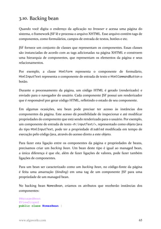 3.10. Backing bean
Quando você digita o endereço da aplicação no browser e acessa uma página do
sistema, o framework JSF lê e processa o arquivo XHTML. Esse arquivo contém tags de
componentes, como formulários, campos de entrada de textos, botões e etc.
JSF fornece um conjunto de classes que representam os componentes. Essas classes
são instanciadas de acordo com as tags adicionadas na página XHTML e constroem
uma hierarquia de componentes, que representam os elementos da página e seus
relacionamentos.
Por exemplo, a classe HtmlForm representa o componente de formulário,
HtmlInputText representa o componente de entrada de texto e HtmlCommandButton o
botão.
Durante o processamento da página, um código HTML é gerado (renderizado) e
enviado para o navegador do usuário. Cada componente JSF possui um renderizador
que é responsável por gerar código HTML, refletindo o estado de seu componente.
Em algumas ocasições, seu bean pode precisar ter acesso às instâncias dos
componentes da página. Este acesso dá possibilidade de inspecionar e até modificar
propriedades do componente que está sendo renderizado para o usuário. Por exemplo,
um componente de entrada de texto <h:inputText/>, representado como objeto Java
do tipo HtmlInputText, pode ter a propriedade disabled modificada em tempo de
execução pelo código Java, através do acesso direto a este objeto.
Para fazer esta ligação entre os componentes da página e propriedades de beans,
precisamos criar um backing bean. Um bean deste tipo é igual ao managed bean,
a única diferença é que ele, além de fazer ligações de valores, pode fazer também
ligações de componentes.
Para um bean ser caracterizado como um backing bean, no código-fonte da página
é feita uma amarração (binding) em uma tag de um componente JSF para uma
propriedade de um managed bean.
No backing bean NomesBean, criamos os atributos que receberão instâncias dos
componentes:
@ManagedBean
@ViewScoped
public class NomesBean {
www.algaworks.com 65
 