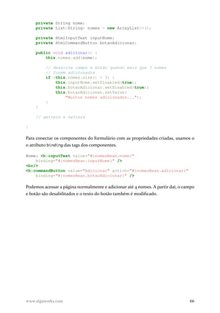 private String nome;
private List<String> nomes = new ArrayList<>();
private HtmlInputText inputNome;
private HtmlCommandButton botaoAdicionar;
public void adicionar() {
this.nomes.add(nome);
// desativa campo e botão quando mais que 3 nomes
// forem adicionados
if (this.nomes.size() > 3) {
this.inputNome.setDisabled(true);
this.botaoAdicionar.setDisabled(true);
this.botaoAdicionar.setValue(
"Muitos nomes adicionados...");
}
}
// getters e setters
}
Para conectar os componentes do formulário com as propriedades criadas, usamos o
o atributo binding das tags dos componentes.
Nome: <h:inputText value="#{nomesBean.nome}"
binding="#{nomesBean.inputNome}" />
<br/>
<h:commandButton value="Adicionar" action="#{nomesBean.adicionar}"
binding="#{nomesBean.botaoAdicionar}" />
Podemos acessar a página normalmente e adicionar até 4 nomes. A partir daí, o campo
e botão são desabilitados e o texto do botão também é modificado.
www.algaworks.com 66
 