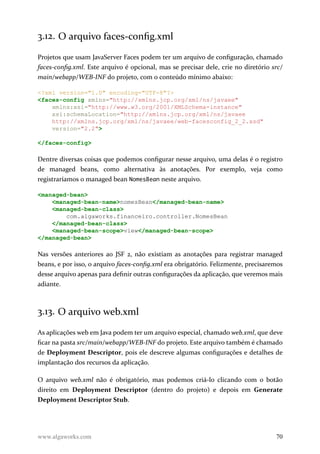 3.12. O arquivo faces-config.xml
Projetos que usam JavaServer Faces podem ter um arquivo de configuração, chamado
faces-config.xml. Este arquivo é opcional, mas se precisar dele, crie no diretório src/
main/webapp/WEB-INF do projeto, com o conteúdo mínimo abaixo:
<?xml version="1.0" encoding="UTF-8"?>
<faces-config xmlns="http://xmlns.jcp.org/xml/ns/javaee"
xmlns:xsi="http://www.w3.org/2001/XMLSchema-instance"
xsi:schemaLocation="http://xmlns.jcp.org/xml/ns/javaee
http://xmlns.jcp.org/xml/ns/javaee/web-facesconfig_2_2.xsd"
version="2.2">
</faces-config>
Dentre diversas coisas que podemos configurar nesse arquivo, uma delas é o registro
de managed beans, como alternativa às anotações. Por exemplo, veja como
registraríamos o managed bean NomesBean neste arquivo.
<managed-bean>
<managed-bean-name>nomesBean</managed-bean-name>
<managed-bean-class>
com.algaworks.financeiro.controller.NomesBean
</managed-bean-class>
<managed-bean-scope>view</managed-bean-scope>
</managed-bean>
Nas versões anteriores ao JSF 2, não existiam as anotações para registrar managed
beans, e por isso, o arquivo faces-config.xml era obrigatório. Felizmente, precisaremos
desse arquivo apenas para definir outras configurações da aplicação, que veremos mais
adiante.
3.13. O arquivo web.xml
As aplicações web em Java podem ter um arquivo especial, chamado web.xml, que deve
ficar na pasta src/main/webapp/WEB-INF do projeto. Este arquivo também é chamado
de Deployment Descriptor, pois ele descreve algumas configurações e detalhes de
implantação dos recursos da aplicação.
O arquivo web.xml não é obrigatório, mas podemos criá-lo clicando com o botão
direito em Deployment Descriptor (dentro do projeto) e depois em Generate
Deployment Descriptor Stub.
www.algaworks.com 70
 