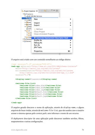 O arquivo será criado com um conteúdo semelhante ao código abaixo:
<?xml version="1.0" encoding="UTF-8"?>
<web-app xmlns:xsi="http://www.w3.org/2001/XMLSchema-instance"
xmlns="http://xmlns.jcp.org/xml/ns/javaee"
xsi:schemaLocation="http://xmlns.jcp.org/xml/ns/javaee
http://xmlns.jcp.org/xml/ns/javaee/web-app_3_1.xsd"
version="3.1">
<display-name>Financeiro</display-name>
<welcome-file-list>
<welcome-file>index.html</welcome-file>
<welcome-file>index.htm</welcome-file>
<welcome-file>index.jsp</welcome-file>
<welcome-file>default.html</welcome-file>
<welcome-file>default.htm</welcome-file>
<welcome-file>default.jsp</welcome-file>
</welcome-file-list>
</web-app>
O arquivo gerado descreve o nome da aplicação, através de display-name, e alguns
arquivos de boas vindas, através de welcome-file-list, que são usados caso o usuário
acesse o sistema apenas pelo context path, sem informar o nome de um recurso.
O deployment descriptor de uma aplicação pode descrever também servlets, filtros,
mapeamentos e outras configurações.
www.algaworks.com 71
 