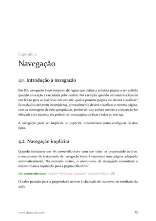 Capítulo 4
Navegação
4.1. Introdução à navegação
Em JSF, navegação é um conjunto de regras que define a próxima página a ser exibida
quando uma ação é executada pelo usuário. Por exemplo, quando um usuário clica em
um botão para se inscrever em um site, qual a próxima página ele deverá visualizar?
Se os dados estiverem incompletos, provavelmente deverá visualizar a mesma página,
com as mensagens de erro apropriadas, porém se tudo estiver correto e a inscrição for
efetuada com sucesso, ele poderá ver uma página de boas vindas ao serviço.
A navegação pode ser implícita ou explícita. Estudaremos como configurar os dois
tipos.
4.2. Navegação implícita
Quando incluímos um <h:commandButton> com um valor na propriedade action,
o mecanismo de tratamento de navegação tentará encontrar uma página adequada
automaticamente. No exemplo abaixo, o mecanismo de navegação encontrará e
encaminhará a requisição para a página Ola.xhtml.
<h:commandButton value="Próxima página" action="Ola" />
O valor passado para a propriedade action é chamado de outcome, ou resultado da
ação.
www.algaworks.com 73
 