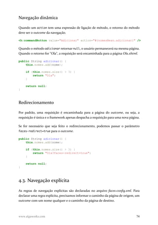 Navegação dinâmica
Quando um action tem uma expressão de ligação de método, o retorno do método
deve ser o outcome da navegação.
<h:commandButton value="Adicionar" action="#{nomesBean.adicionar}" />
Quando o método adicionar retornar null, o usuário permanecerá na mesma página.
Quando o retorno for "Ola", a requisição será encaminhada para a página Ola.xhtml.
public String adicionar() {
this.nomes.add(nome);
if (this.nomes.size() > 3) {
return "Ola";
}
return null;
}
Redirecionamento
Por padrão, uma requisição é encaminhada para a página do outcome, ou seja, a
requisição é única e o framework apenas despacha a requisição para uma nova página.
Se for necessário que seja feito o redirecionamento, podemos passar o parâmetro
faces-redirect=true para o outcome.
public String adicionar() {
this.nomes.add(nome);
if (this.nomes.size() > 3) {
return "Ola?faces-redirect=true";
}
return null;
}
4.3. Navegação explícita
As regras de navegação explícitas são declaradas no arquivo faces-config.xml. Para
declarar uma regra explícita, precisamos informar o caminho da página de origem, um
outcome com um nome qualquer e o caminho da página de destino.
www.algaworks.com 74
 
