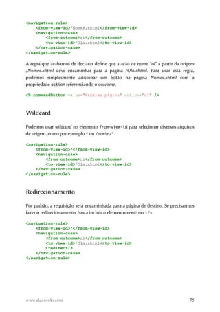 <navigation-rule>
<from-view-id>/Nomes.xhtml</from-view-id>
<navigation-case>
<from-outcome>oi</from-outcome>
<to-view-id>/Ola.xhtml</to-view-id>
</navigation-case>
</navigation-rule>
A regra que acabamos de declarar define que a ação de nome "oi" a partir da origem
/Nomes.xhtml deve encaminhar para a página /Ola.xhtml. Para usar esta regra,
podemos simplesmente adicionar um botão na página Nomes.xhtml com a
propriedade action referenciando o outcome.
<h:commandButton value="Próxima página" action="oi" />
Wildcard
Podemos usar wildcard no elemento from-view-id para selecionar diversos arquivos
de origem, como por exemplo * ou /admin/*.
<navigation-rule>
<from-view-id>*</from-view-id>
<navigation-case>
<from-outcome>oi</from-outcome>
<to-view-id>/Ola.xhtml</to-view-id>
</navigation-case>
</navigation-rule>
Redirecionamento
Por padrão, a requisição será encaminhada para a página de destino. Se precisarmos
fazer o redirecionamento, basta incluir o elemento <redirect/>.
<navigation-rule>
<from-view-id>*</from-view-id>
<navigation-case>
<from-outcome>oi</from-outcome>
<to-view-id>/Ola.xhtml</to-view-id>
<redirect/>
</navigation-case>
</navigation-rule>
www.algaworks.com 75
 