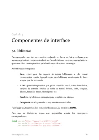 Capítulo 5
Componentes de interface
5.1. Bibliotecas
Para desenvolver um sistema completo em JavaServer Faces, você deve conhecer pelo
menos os principais componentes básicos. Quando falamos em componentes básicos,
queremos dizer os componentes padrões da especificação da tecnologia.
As bibliotecas de tags são:
• Core: existe para dar suporte às outras bibliotecas, e não possui
componentes visuais. Aprenderemos esta biblioteca no decorrer do livro,
sempre que for necessário
• HTML: possui componentes que geram conteúdo visual, como formulários,
campos de entrada, rótulos de saída de textos, botões, links, seleções,
painéis, tabela de dados, mensagens e etc.
• Facelets: é a biblioteca para criação de templates de páginas.
• Composite: usada para criar componentes customizados.
Neste capítulo, focaremos nos componentes visuais, da biblioteca HTML.
Para usar as bibliotecas, temos que importá-las através dos namespaces
correspondentes.
<html xmlns="http://www.w3.org/1999/xhtml"
xmlns:f="http://xmlns.jcp.org/jsf/core"
xmlns:h="http://xmlns.jcp.org/jsf/html"
www.algaworks.com 76
 