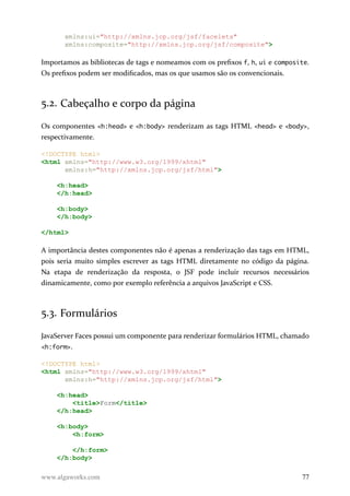 xmlns:ui="http://xmlns.jcp.org/jsf/facelets"
xmlns:composite="http://xmlns.jcp.org/jsf/composite">
Importamos as bibliotecas de tags e nomeamos com os prefixos f, h, ui e composite.
Os prefixos podem ser modificados, mas os que usamos são os convencionais.
5.2. Cabeçalho e corpo da página
Os componentes <h:head> e <h:body> renderizam as tags HTML <head> e <body>,
respectivamente.
<!DOCTYPE html>
<html xmlns="http://www.w3.org/1999/xhtml"
xmlns:h="http://xmlns.jcp.org/jsf/html">
<h:head>
</h:head>
<h:body>
</h:body>
</html>
A importância destes componentes não é apenas a renderização das tags em HTML,
pois seria muito simples escrever as tags HTML diretamente no código da página.
Na etapa de renderização da resposta, o JSF pode incluir recursos necessários
dinamicamente, como por exemplo referência a arquivos JavaScript e CSS.
5.3. Formulários
JavaServer Faces possui um componente para renderizar formulários HTML, chamado
<h:form>.
<!DOCTYPE html>
<html xmlns="http://www.w3.org/1999/xhtml"
xmlns:h="http://xmlns.jcp.org/jsf/html">
<h:head>
<title>Form</title>
</h:head>
<h:body>
<h:form>
</h:form>
</h:body>
www.algaworks.com 77
 