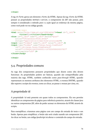 </html>
A tag <h:form> gerou um elemento <form> da HTML. Apesar da tag <form> da HTML
possuir as propriedades method e action, o componente do JSF não possui, pois
sempre é considerado o método post e a ação igual ao endereço da mesma página,
como você pode ver no código gerado.
<!DOCTYPE html>
<html xmlns="http://www.w3.org/1999/xhtml"><head id="j_idt2">
<title>Form</title></head><body>
<form id="j_idt5" name="j_idt5" method="post"
action="/Financeiro/Form.xhtml"
enctype="application/x-www-form-urlencoded">
<input type="hidden" name="j_idt5" value="j_idt5" />
<input type="hidden" name="javax.faces.ViewState"
id="j_id1:javax.faces.ViewState:0"
value="-1136606116435564932:-1470026908624937807"
autocomplete="off" />
</form></body>
</html>
5.4. Propriedades comuns
As tags dos componentes possuem propriedades que dizem como eles devem
funcionar. As propriedades podem ser básicas, quando são compartilhadas pela
maioria das tags, HTML, também conhecido como pass-through HTML, quando
representam os mesmos atributos dos elementos HTML, e eventos DHTML, quando
dão suporte a scripts de eventos, como ao clicar, ao passar o mouse por cima, etc.
A propriedade id
A propriedade id está presente em quase todos os componentes. Ela nos permite
identificar os componentes da página para referência posterior, através de classes Java
ou outros componentes JSF, além de poder acessar os elementos da HTML através de
scripts.
Para exemplificar, criaremos uma página com um campo de entrada de texto e um
botão. Apenas para simplificar, o botão não será criado usando um componente JSF.
Ao clicar no botão, um código JavaScript irá alterar o conteúdo do campo de entrada.
www.algaworks.com 78
 