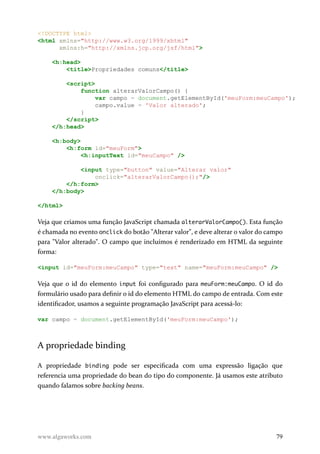 <!DOCTYPE html>
<html xmlns="http://www.w3.org/1999/xhtml"
xmlns:h="http://xmlns.jcp.org/jsf/html">
<h:head>
<title>Propriedades comuns</title>
<script>
function alterarValorCampo() {
var campo = document.getElementById('meuForm:meuCampo');
campo.value = 'Valor alterado';
}
</script>
</h:head>
<h:body>
<h:form id="meuForm">
<h:inputText id="meuCampo" />
<input type="button" value="Alterar valor"
onclick="alterarValorCampo();"/>
</h:form>
</h:body>
</html>
Veja que criamos uma função JavaScript chamada alterarValorCampo(). Esta função
é chamada no evento onclick do botão "Alterar valor", e deve alterar o valor do campo
para "Valor alterado". O campo que incluímos é renderizado em HTML da seguinte
forma:
<input id="meuForm:meuCampo" type="text" name="meuForm:meuCampo" />
Veja que o id do elemento input foi configurado para meuForm:meuCampo. O id do
formulário usado para definir o id do elemento HTML do campo de entrada. Com este
identificador, usamos a seguinte programação JavaScript para acessá-lo:
var campo = document.getElementById('meuForm:meuCampo');
A propriedade binding
A propriedade binding pode ser especificada com uma expressão ligação que
referencia uma propriedade do bean do tipo do componente. Já usamos este atributo
quando falamos sobre backing beans.
www.algaworks.com 79
 