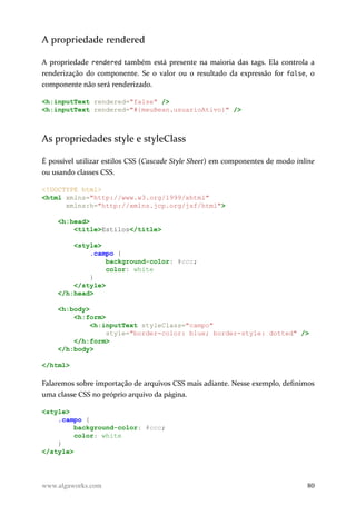 A propriedade rendered
A propriedade rendered também está presente na maioria das tags. Ela controla a
renderização do componente. Se o valor ou o resultado da expressão for false, o
componente não será renderizado.
<h:inputText rendered="false" />
<h:inputText rendered="#{meuBean.usuarioAtivo}" />
As propriedades style e styleClass
É possível utilizar estilos CSS (Cascade Style Sheet) em componentes de modo inline
ou usando classes CSS.
<!DOCTYPE html>
<html xmlns="http://www.w3.org/1999/xhtml"
xmlns:h="http://xmlns.jcp.org/jsf/html">
<h:head>
<title>Estilos</title>
<style>
.campo {
background-color: #ccc;
color: white
}
</style>
</h:head>
<h:body>
<h:form>
<h:inputText styleClass="campo"
style="border-color: blue; border-style: dotted" />
</h:form>
</h:body>
</html>
Falaremos sobre importação de arquivos CSS mais adiante. Nesse exemplo, definimos
uma classe CSS no próprio arquivo da página.
<style>
.campo {
background-color: #ccc;
color: white
}
</style>
www.algaworks.com 80
 