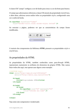A classe CSS "campo" configura a cor de fundo para cinza e a cor da fonte para branco.
O campo que adicionamos referencia a classe CSS através da propriedade styleClass,
e além disso, adiciona novos estilos inline na propriedade style, configurando uma
cor e estilo de borda.
<h:inputText styleClass="campo"
style="border-color: blue; border-style: dotted" />
Ao executar a página, podemos ver que as características do campo foram
modificadas.
A maioria dos componentes da biblioteca HTML possuem as propriedades style e
styleClass.
As propriedades da HTML
As propriedades da HTML, também conhecidos como pass-through HTML,
representam exatamente os atributos de elementos da própria HTML. Não vamos
listar todos eles aqui, mas apenas usar alguns como exemplo.
<!DOCTYPE html>
<html xmlns="http://www.w3.org/1999/xhtml"
xmlns:h="http://xmlns.jcp.org/jsf/html">
<h:head>
<title>Propriedades HTML</title>
</h:head>
<h:body>
<h:form>
<h:inputText size="40" maxlength="50"
title="Informe seu nome" />
</h:form>
</h:body>
</html>
Veja como este componente é renderizado:
www.algaworks.com 81
 