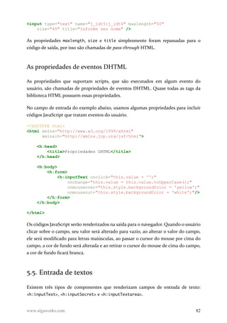 <input type="text" name="j_idt5:j_idt6" maxlength="50"
size="40" title="Informe seu nome" />
As propriedades maxlength, size e title simplesmente foram repassadas para o
código de saída, por isso são chamadas de pass-through HTML.
As propriedades de eventos DHTML
As propriedades que suportam scripts, que são executados em algum evento do
usuário, são chamadas de propriedades de eventos DHTML. Quase todas as tags da
biblioteca HTML possuem essas propriedades.
No campo de entrada do exemplo abaixo, usamos algumas propriedades para incluir
códigos JavaScript que tratam eventos do usuário.
<!DOCTYPE html>
<html xmlns="http://www.w3.org/1999/xhtml"
xmlns:h="http://xmlns.jcp.org/jsf/html">
<h:head>
<title>Propriedades DHTML</title>
</h:head>
<h:body>
<h:form>
<h:inputText onclick="this.value = '';"
onchange="this.value = this.value.toUpperCase();"
onmouseover="this.style.backgroundColor = 'yellow';"
onmouseout="this.style.backgroundColor = 'white';"/>
</h:form>
</h:body>
</html>
Os códigos JavaScript serão renderizados na saída para o navegador. Quando o usuário
clicar sobre o campo, seu valor será alterado para vazio, ao alterar o valor do campo,
ele será modificado para letras maiúsculas, ao passar o cursor do mouse por cima do
campo, a cor de fundo será alterada e ao retirar o cursor do mouse de cima do campo,
a cor de fundo ficará branca.
5.5. Entrada de textos
Existem três tipos de componentes que renderizam campos de entrada de texto:
<h:inputText>, <h:inputSecret> e <h:inputTextarea>.
www.algaworks.com 82
 