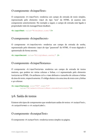 O componente <h:inputText>
O componente <h:inputText> renderiza um campo de entrada de texto simples,
representado pelo elemento input do tipo "text" da HTML. Já usamos este
componente anteriormente. No exemplo a seguir, o campo de entrada está ligado à
propriedade nome do managed bean meuBean.
<h:inputText value="#{meuBean.nome}"/>
O componente <h:inputSecret>
O componente <h:inputSecret> renderiza um campo de entrada de senha,
representado pelo elemento input do tipo "password" da HTML. O texto digitado é
apresentado de forma secreta.
<h:inputSecret value="#{loginBean.senha}" />
O componente <h:inputTextarea>
O componente <h:inputTextarea> renderiza um campo de entrada de textos
maiores, que podem ter várias colunas e linhas, e é representado pelo elemento
textarea na HTML. Os atributos cols e rows definem o tamanho de colunas e linhas
da área do texto, respectivamente. O código abaixo cria uma área de texto com 3 linhas
e 40 colunas:
<h:inputTextarea cols="40" rows="3"
value="#{cadastroUsuarioBean.resumoCurriculo}"/>
5.6. Saída de textos
Existem três tipos de componentes que renderizam saídas de textos: <h:outputText>,
<h:outputFormat> e <h:outputLabel>.
O componente <h:outputText>
O componente <h:outputText> renderiza textos simples na página.
www.algaworks.com 83
 