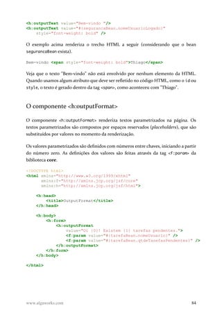 <h:outputText value="Bem-vindo "/>
<h:outputText value="#{segurancaBean.nomeUsuarioLogado}"
style="font-weight: bold" />
O exemplo acima renderiza o trecho HTML a seguir (considerando que o bean
segurancaBean exista).
Bem-vindo <span style="font-weight: bold">Thiago</span>
Veja que o texto "Bem-vindo" não está envolvido por nenhum elemento da HTML.
Quando usamos algum atributo que deve ser refletido no código HTML, como o id ou
style, o texto é gerado dentro da tag <span>, como aconteceu com "Thiago".
O componente <h:outputFormat>
O componente <h:outputFormat> renderiza textos parametrizados na página. Os
textos parametrizados são compostos por espaços reservados (placeholders), que são
substituídos por valores no momento da renderização.
Os valores parametrizados são definidos com números entre chaves, iniciando a partir
do número zero. As definições dos valores são feitas através da tag <f:param> da
biblioteca core.
<!DOCTYPE html>
<html xmlns="http://www.w3.org/1999/xhtml"
xmlns:f="http://xmlns.jcp.org/jsf/core"
xmlns:h="http://xmlns.jcp.org/jsf/html">
<h:head>
<title>OutputFormat</title>
</h:head>
<h:body>
<h:form>
<h:outputFormat
value="Oi {0}! Existem {1} tarefas pendentes.">
<f:param value="#{tarefaBean.nomeUsuario}" />
<f:param value="#{tarefaBean.qtdeTarefasPendentes}" />
</h:outputFormat>
</h:form>
</h:body>
</html>
www.algaworks.com 84
 