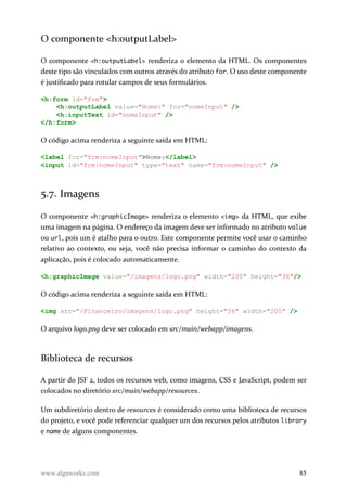 O componente <h:outputLabel>
O componente <h:outputLabel> renderiza o elemento da HTML. Os componentes
deste tipo são vinculados com outros através do atributo for. O uso deste componente
é justificado para rotular campos de seus formulários.
<h:form id="frm">
<h:outputLabel value="Nome:" for="nomeInput" />
<h:inputText id="nomeInput" />
</h:form>
O código acima renderiza a seguinte saída em HTML:
<label for="frm:nomeInput">Nome:</label>
<input id="frm:nomeInput" type="text" name="frm:nomeInput" />
5.7. Imagens
O componente <h:graphicImage> renderiza o elemento <img> da HTML, que exibe
uma imagem na página. O endereço da imagem deve ser informado no atributo value
ou url, pois um é atalho para o outro. Este componente permite você usar o caminho
relativo ao contexto, ou seja, você não precisa informar o caminho do contexto da
aplicação, pois é colocado automaticamente.
<h:graphicImage value="/imagens/logo.png" width="200" height="36"/>
O código acima renderiza a seguinte saída em HTML:
<img src="/Financeiro/imagens/logo.png" height="36" width="200" />
O arquivo logo.png deve ser colocado em src/main/webapp/imagens.
Biblioteca de recursos
A partir do JSF 2, todos os recursos web, como imagens, CSS e JavaScript, podem ser
colocados no diretório src/main/webapp/resources.
Um subdiretório dentro de resources é considerado como uma biblioteca de recursos
do projeto, e você pode referenciar qualquer um dos recursos pelos atributos library
e name de alguns componentes.
www.algaworks.com 85
 